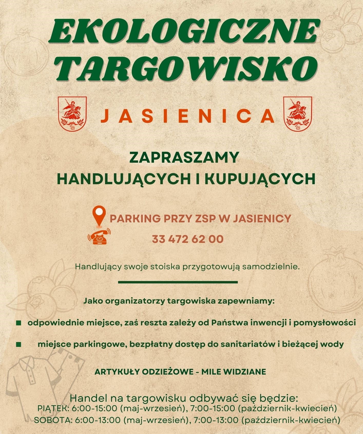 EKOLOGICZNE TARGOWISKO JASIENICA ZAPRASZAMY HANDLUJĄCYCH I KUPUJĄCYCH PARKING PRZY ZSP w JASIENICY Tel.: 33 472 62 Handlujący swoje stoiska przygotowują samodzielnie. Jako organizatorzy targowiska zapewniamy: odpowiednie miejsce, zaś reszta zależy od Państwa inwencji miejsce parkingowe, bezpłatny dostęp do sanitariatów bieżącej wody pomysłowości ARTYKUŁY ODZIEŻOWE – MILE WIDZIANE Handel na targowisku odbywać się będzie: PIĄTEK: 6:00-15:00 (maj-wrzesień), 7:00-15:00 (październik- kwiecień) SOBOTA: 6:00-13:00 (maj-wrzesień), 7:00-13:00 (październik-kwiecień)